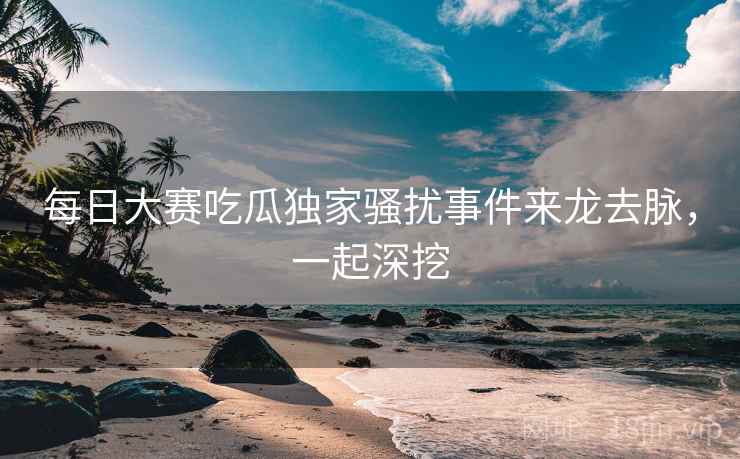 每日大赛吃瓜独家骚扰事件来龙去脉，一起深挖