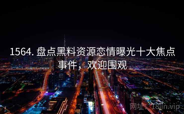 1564. 盘点黑料资源恋情曝光十大焦点事件,欢迎围观