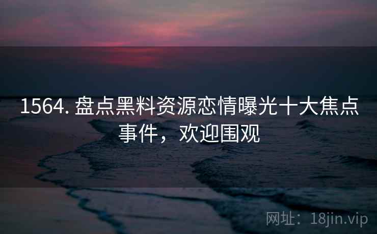 1564. 盘点黑料资源恋情曝光十大焦点事件,欢迎围观