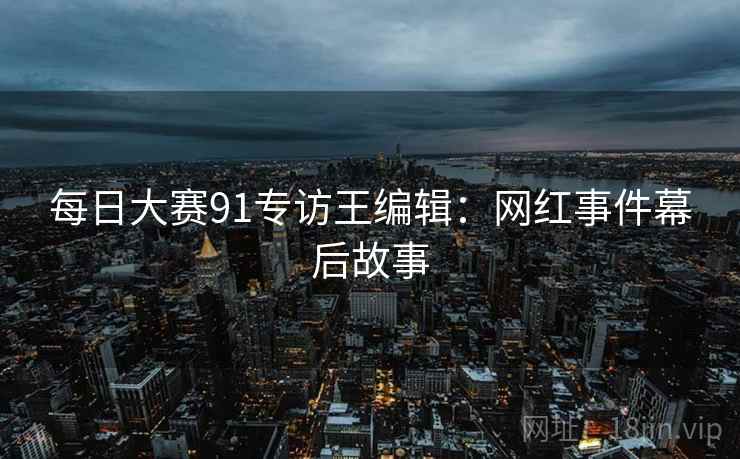 每日大赛91专访王编辑:网红事件幕后故事
