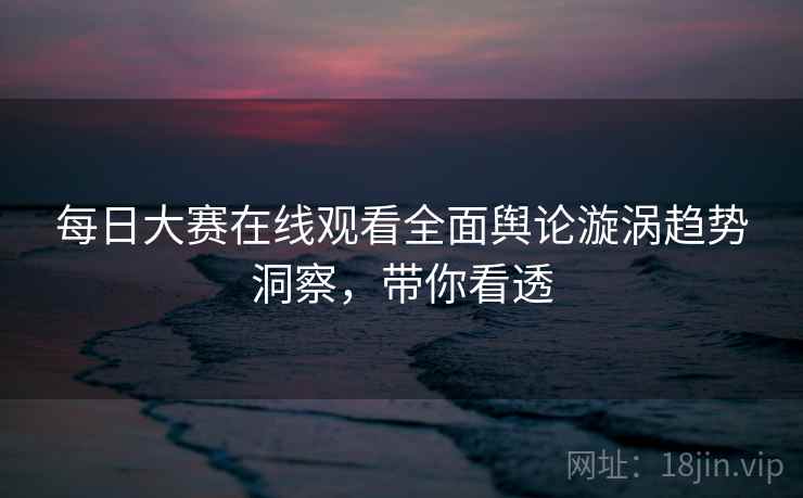 每日大赛在线观看全面舆论漩涡趋势洞察，带你看透