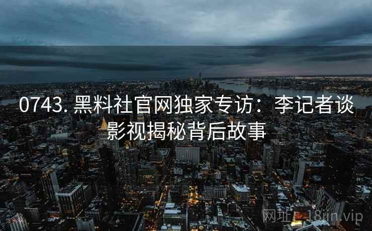 0743. 黑料社官网独家专访:李记者谈影视揭秘背后故事