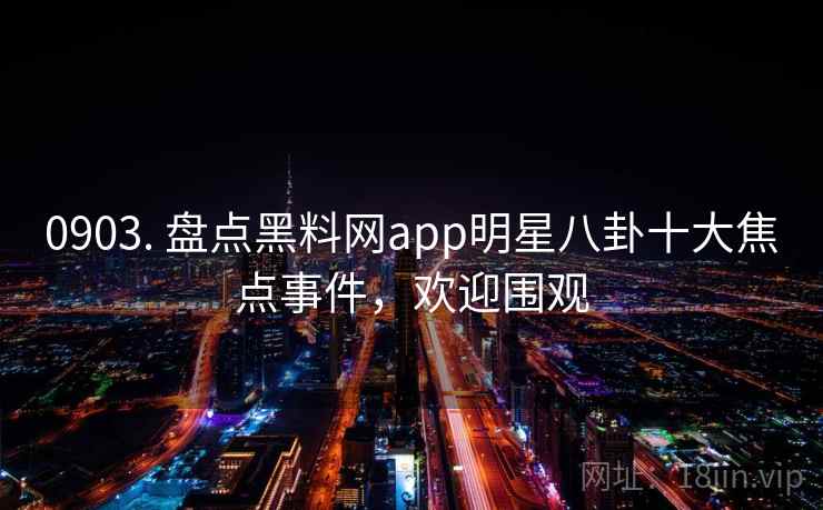 0903. 盘点黑料网app明星八卦十大焦点事件,欢迎围观
